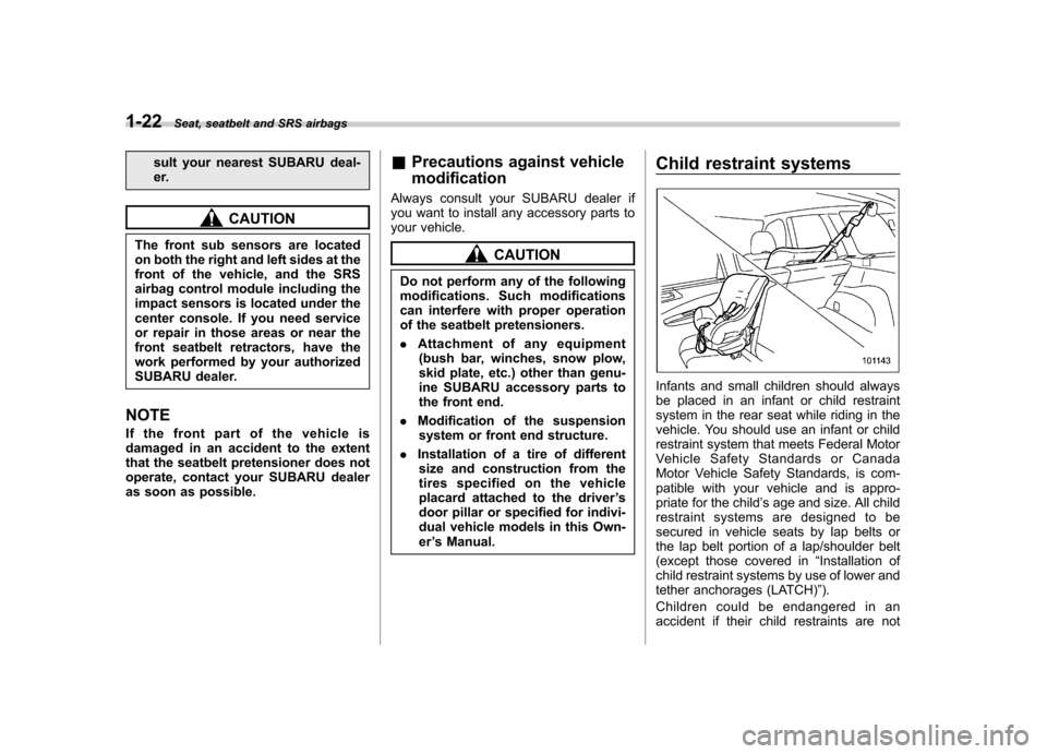 SUBARU FORESTER 2009 SH / 3.G Owners Manual 1-22Seat, seatbelt and SRS airbags
sult your nearest SUBARU deal- 
er.
CAUTION
The front sub sensors are located 
on both the right and left sides at the
front of the vehicle, and the SRS
airbag contr