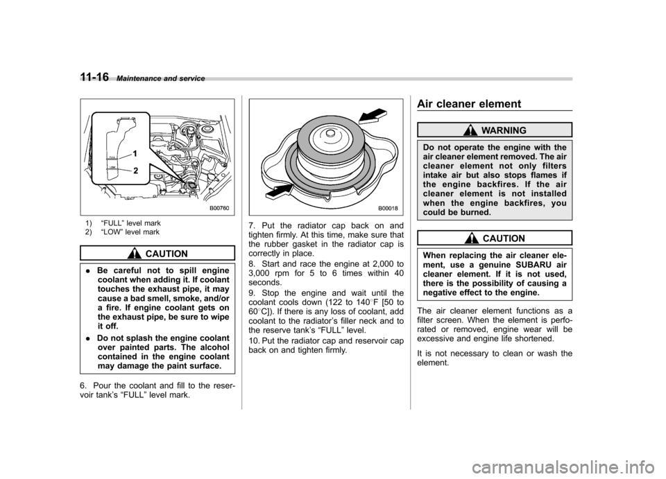 SUBARU FORESTER 2011 SH / 3.G Owners Manual 11-16Maintenance and service
1)“FULL ”level mark
2) “LOW ”level mark
CAUTION
. Be careful not to spill engine
coolant when adding it. If coolant 
touches the exhaust pipe, it may
cause a bad s