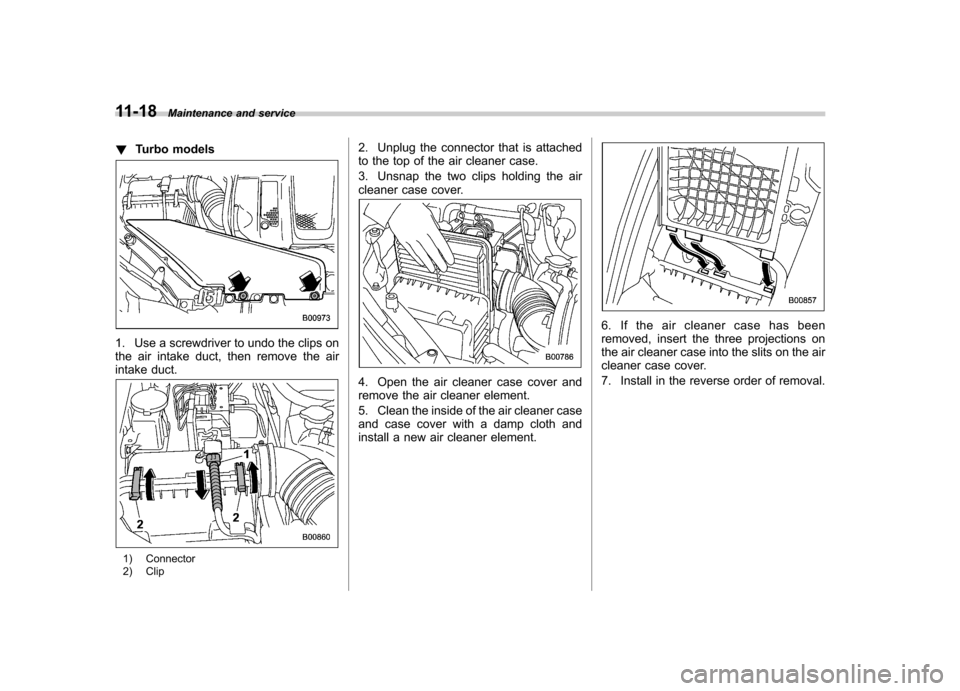 SUBARU FORESTER 2011 SH / 3.G Owners Guide 11-18Maintenance and service
! Turbo models
1. Use a screwdriver to undo the clips on 
the air intake duct, then remove the air
intake duct.
1) Connector 
2) Clip 2. Unplug the connector that is attac