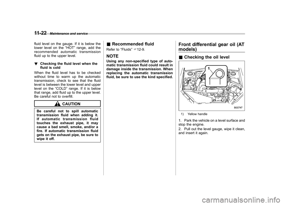 SUBARU FORESTER 2011 SH / 3.G User Guide 11-22Maintenance and service
fluid level on the gauge. If it is below the 
lower level on the “HOT ”range, add the
recommended automatic transmission
fluid up to the upper level. ! Checking the fl