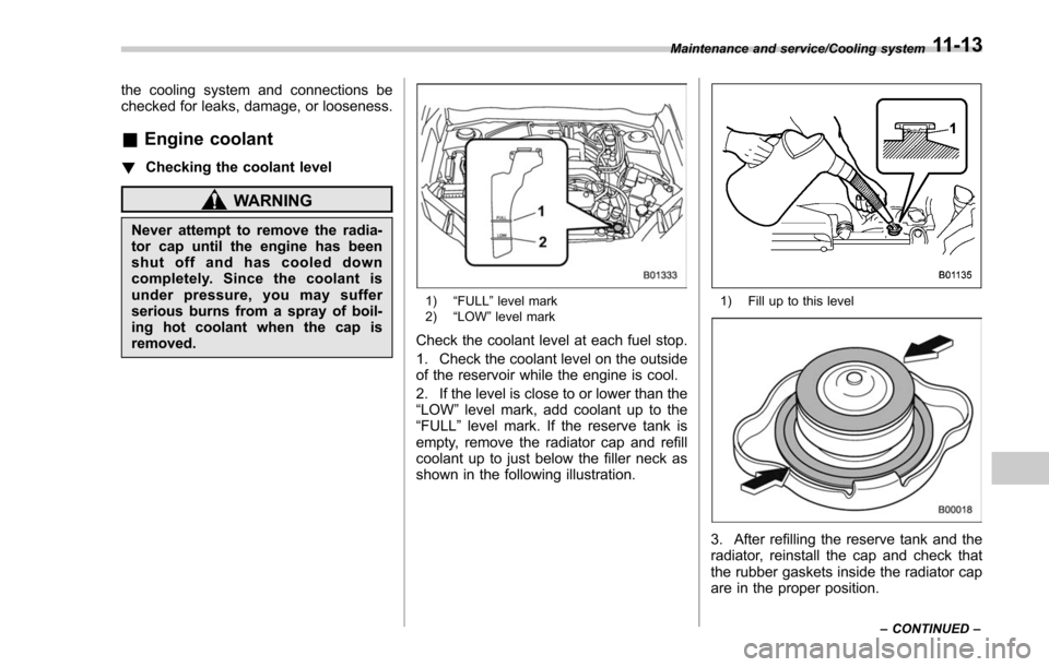 SUBARU FORESTER 2017 SJ / 4.G Owners Manual the cooling system and connections be
checked for leaks, damage, or looseness.
&Engine coolant
! Checking the coolant level
WARNING
Never attempt to remove the radia-
tor cap until the engine has been