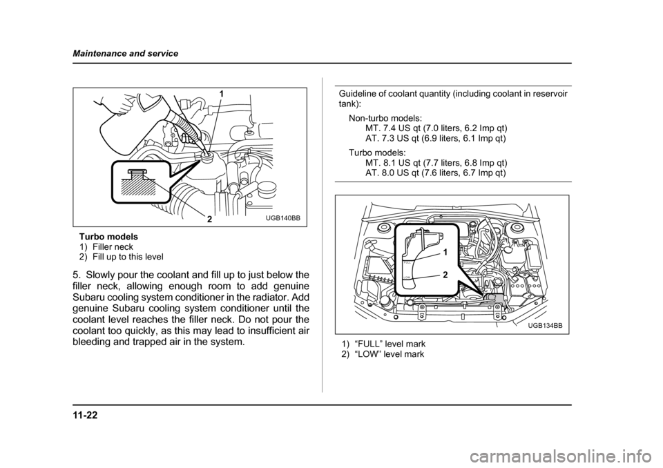 SUBARU IMPREZA WRX 2005 2.G Owners Manual 11 - 2 2
Maintenance and service
Turbo models 
1) Filler neck
2) Fill up to this level
5. Slowly pour the coolant and fill up to just below the 
filler neck, allowing enough room to add genuine
Subaru