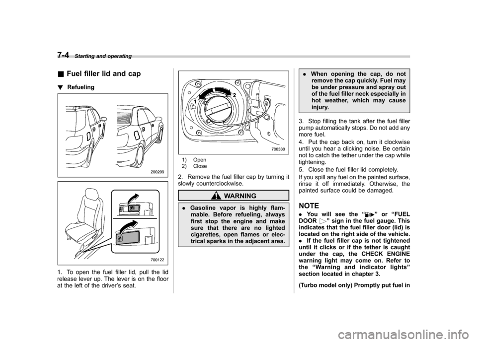 SUBARU IMPREZA WRX 2007 3.G Owners Manual 7-4Starting and operating
&Fuel filler lid and cap
! Refueling
1. To open the fuel filler lid, pull the lid 
release lever up. The lever is on the floor
at the left of the driver ’s seat.
1) Open 
2