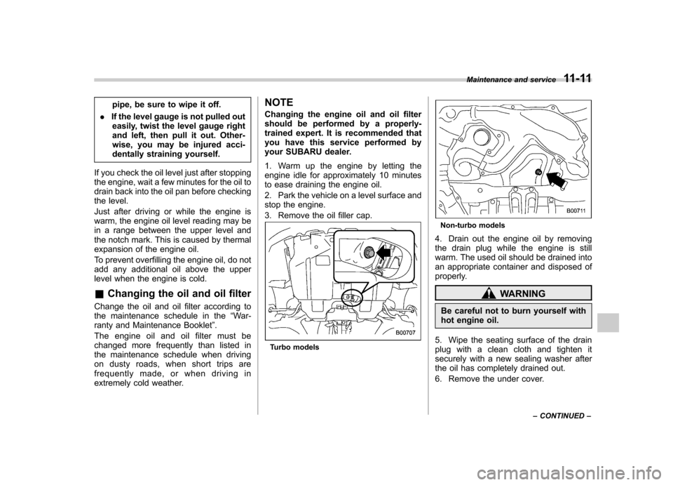 SUBARU IMPREZA WRX 2011 4.G Owners Manual pipe, be sure to wipe it off.
. If the level gauge is not pulled out
easily, twist the level gauge right 
and left, then pull it out. Other-
wise, you may be injured acci-
dentally straining yourself.