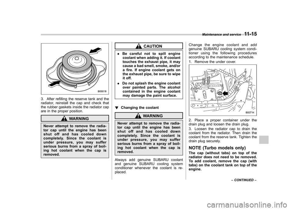 SUBARU IMPREZA WRX 2011 4.G Owners Manual 3. After refilling the reserve tank and the 
radiator, reinstall the cap and check that
the rubber gaskets inside the radiator cap
are in the proper position.
WARNING
Never attempt to remove the radia