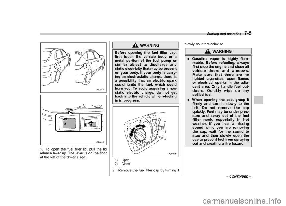 SUBARU IMPREZA WRX 2013 4.G Owners Manual 1. To open the fuel filler lid, pull the lid 
release lever up. The lever is on the floor
at the left of the driver’s seat.
WARNING
Before opening the fuel filler cap, 
first touch the vehicle body 