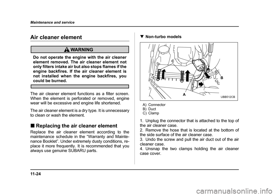 SUBARU LEGACY 2005 4.G Owners Manual 11 - 2 4
Maintenance and service
Air cleaner element
Do not operate the engine with the air cleaner 
element removed. The air cleaner element not
only filters intake air but also stops flames if the 
