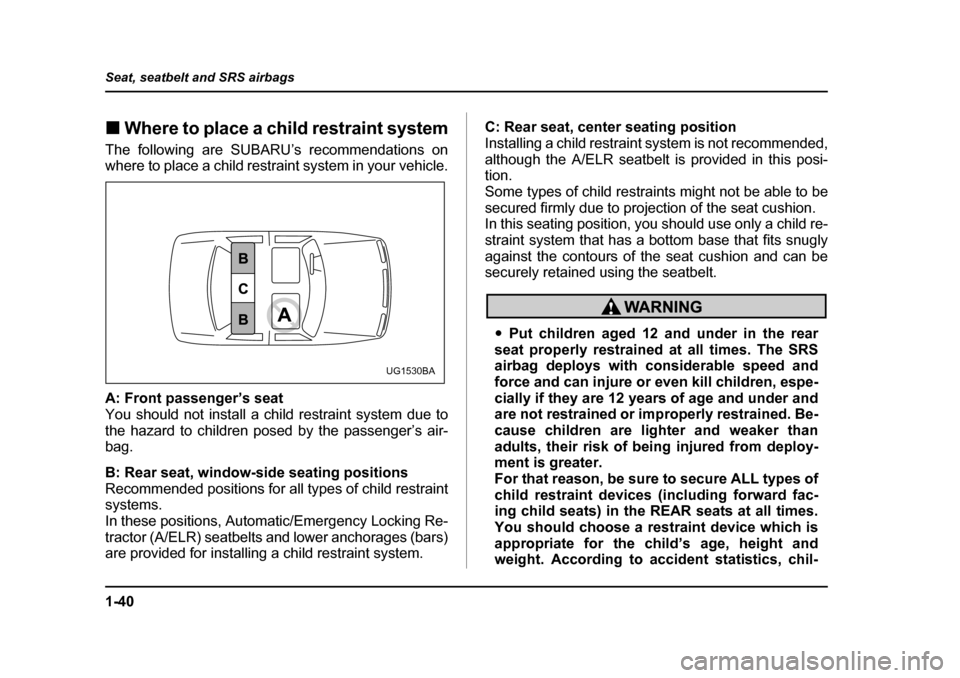 SUBARU LEGACY 2005 4.G Owners Manual 1-40
Seat, seatbelt and SRS airbags
!
Where to place a child restraint system
The following are SUBARU’s recommendations on 
where to place a child restraint system in your vehicle. 
A: Front passen