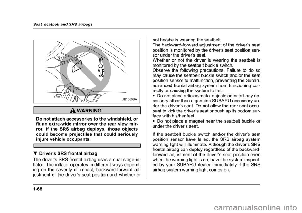 SUBARU LEGACY 2005 4.G Owners Manual 1-68
Seat, seatbelt and SRS airbags
Do not attach accessories to the windshield, or 
fit an extra-wide mirror over the rear view mir-
ror. If the SRS airbag deploys, those objects
could become project