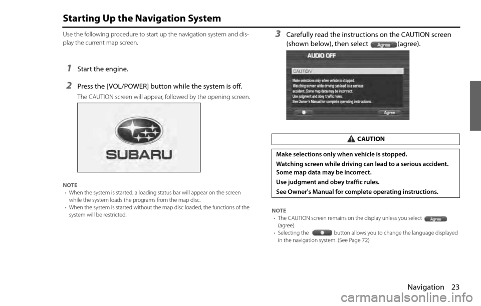 SUBARU LEGACY 2012 5.G Navigation Manual Navigation 23
Starting Up the Navigation System
Use the following procedure to start up the navigation system and dis-
play the current map screen.
1Start the engine.
2Press the [VOL/POWER] button whi