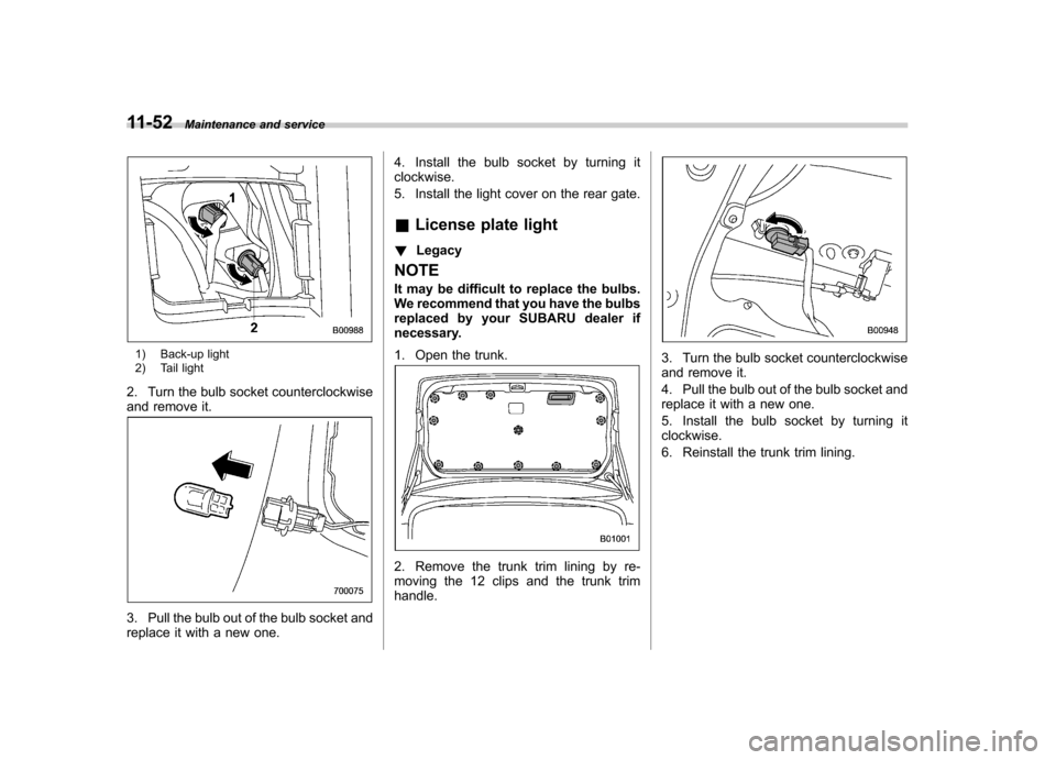 SUBARU LEGACY 2012 5.G Owners Manual 11-52Maintenance and service
1) Back-up light
2) Tail light
2. Turn the bulb socket counterclockwise
and remove it.
3. Pull the bulb out of the bulb socket and
replace it with a new one. 4. Install SUBARU LEGACY 2012 5.G Owners Manual 11-52Maintenance and service
1) Back-up light
2) Tail light
2. Turn the bulb socket counterclockwise
and remove it.
3. Pull the bulb out of the bulb socket and
replace it with a new one. 4. Install