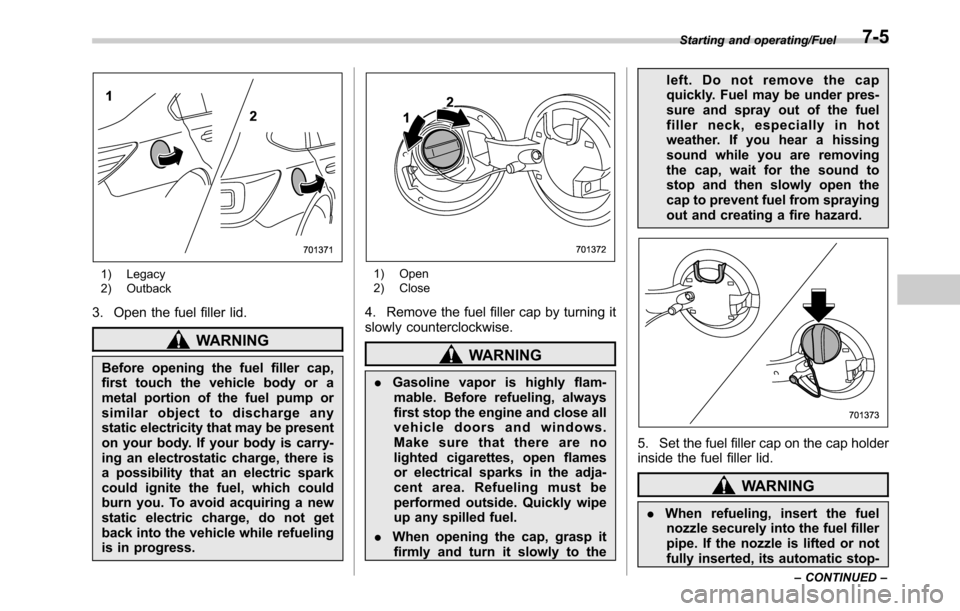SUBARU LEGACY 2016 6.G Owners Manual 1) Legacy
2) Outback
3. Open the fuel filler lid.
WARNING
Before opening the fuel filler cap,
first touch the vehicle body or a
metal portion of the fuel pump or
similar object to discharge any
static