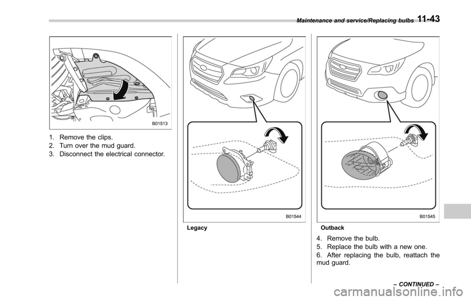 SUBARU LEGACY 2017 6.G Owners Manual 1. Remove the clips.
2. Turn over the mud guard.
3. Disconnect the electrical connector.
LegacyOutback
4. Remove the bulb.
5. Replace the bulb with a new one.
6. After replacing the bulb, reattach the SUBARU LEGACY 2017 6.G Owners Manual 1. Remove the clips.
2. Turn over the mud guard.
3. Disconnect the electrical connector.
LegacyOutback
4. Remove the bulb.
5. Replace the bulb with a new one.
6. After replacing the bulb, reattach the