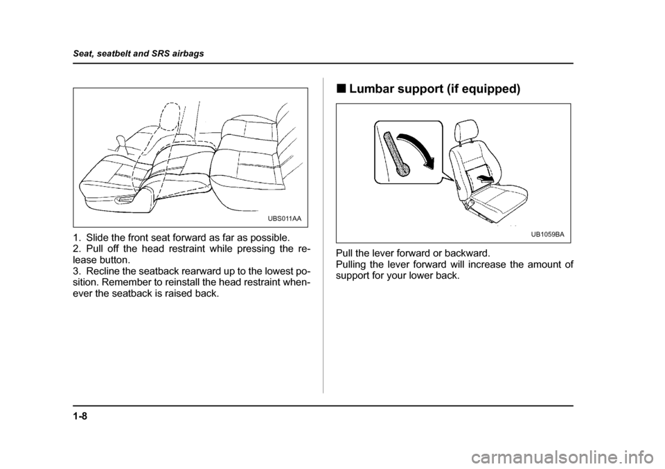 SUBARU OUTBACK 2004 4.G Owners Manual 1-8
Seat, seatbelt and SRS airbags
1. Slide the front seat forward as far as possible. 
2. Pull off the head restraint while pressing the re- 
lease button.
3. Recline the seatback rearward up to the 