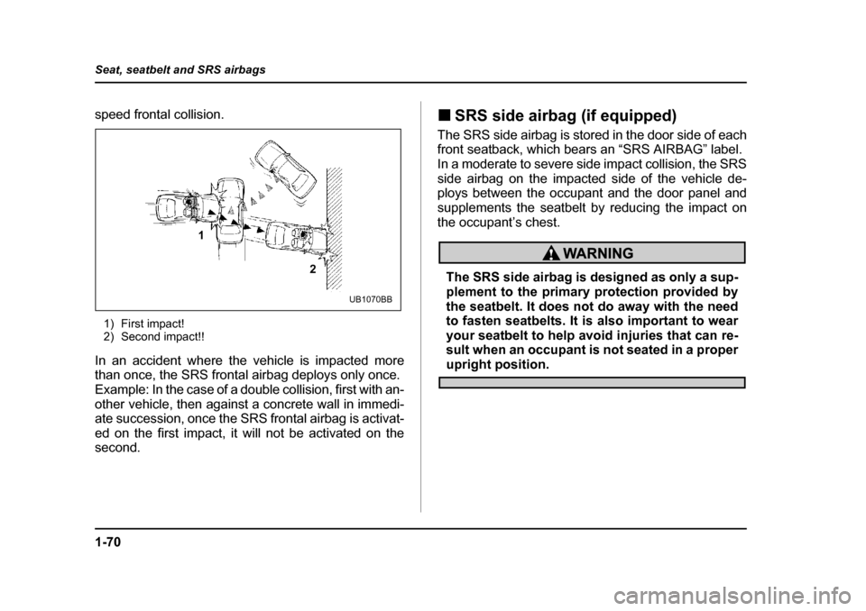 SUBARU OUTBACK 2004 4.G Owners Manual 1-70
Seat, seatbelt and SRS airbags
speed frontal collision.
1) First impact! 
2) Second impact!!
In an accident where the vehicle is impacted more 
than once, the SRS frontal airbag deploys only once