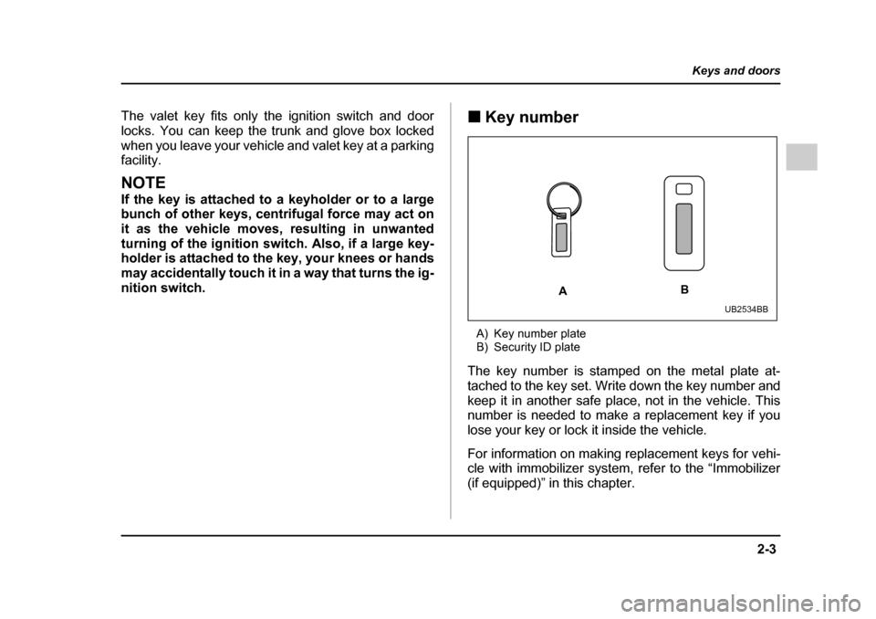 SUBARU OUTBACK 2005 4.G Owners Manual 2-3
Keys and doors
– CONTINUED  –
The valet key fits only the ignition switch and door 
locks. You can keep the trunk and glove box locked
when you leave your vehicle and valet key at a parking fa