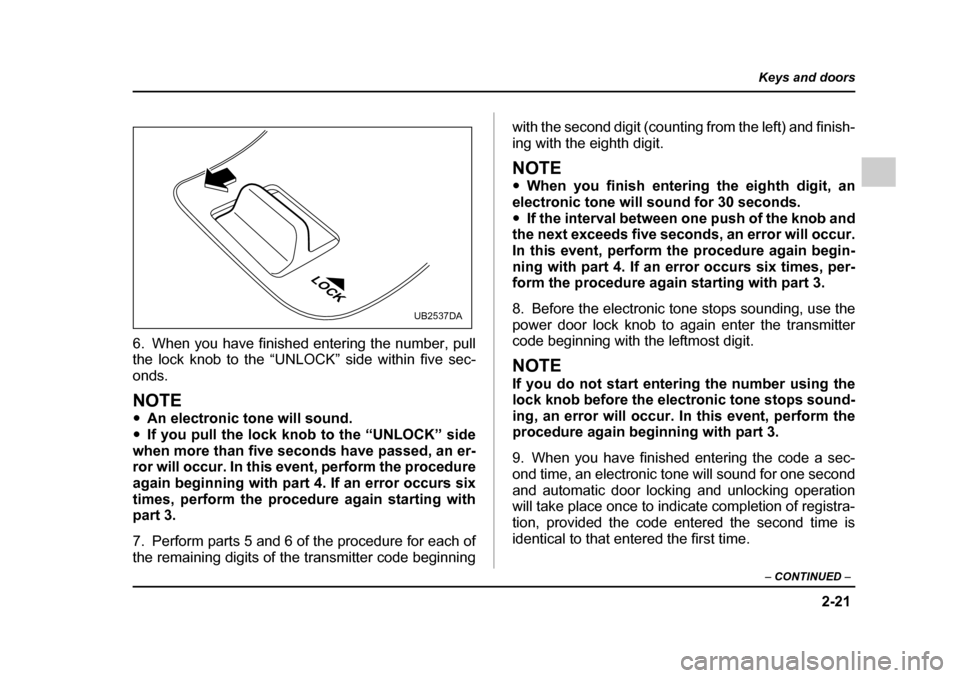 SUBARU OUTBACK 2005 4.G Owners Manual 2-21
Keys and doors
– CONTINUED  –
6. When you have finished entering the number, pull the lock knob to the “UNLOCK” side within five sec- 
onds. 
NOTE "An electronic tone will sound.
" If you