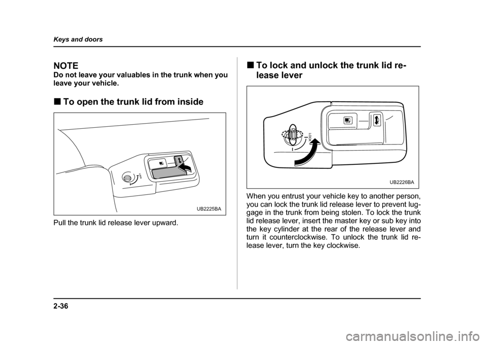 SUBARU OUTBACK 2005 4.G Owners Manual 2-36
Keys and doors
NOTE
Do not leave your valuables in the trunk when you
leave your vehicle. !
To open the trunk lid from inside
Pull the trunk lid release lever upward. !
To lock and unlock the t SUBARU OUTBACK 2005 4.G Owners Manual 2-36
Keys and doors
NOTE
Do not leave your valuables in the trunk when you
leave your vehicle. !
To open the trunk lid from inside
Pull the trunk lid release lever upward. !
To lock and unlock the t