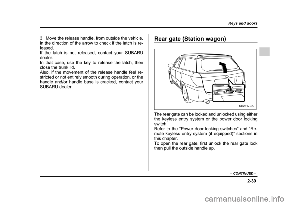 SUBARU OUTBACK 2005 4.G Owners Manual 2-39
Keys and doors
– CONTINUED –
3. Move the release handle, from outside the vehicle,
in the direction of the arrow to check if the latch is re-
leased.
If the latch is not released, contact SUBARU OUTBACK 2005 4.G Owners Manual 2-39
Keys and doors
– CONTINUED –
3. Move the release handle, from outside the vehicle,
in the direction of the arrow to check if the latch is re-
leased.
If the latch is not released, contact