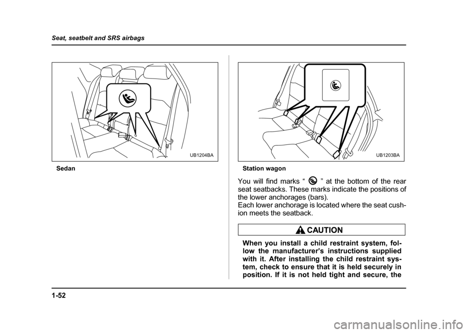 SUBARU OUTBACK 2005 4.G Manual Online 1-52
Seat, seatbelt and SRS airbags
Sedan
Station wagon
You will find marks “ ” at the bottom of the rear 
seat seatbacks. These marks indicate the positions of
the lower anchorages (bars).  
Each