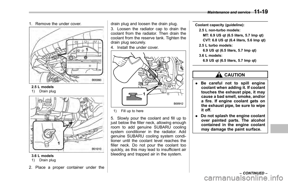 SUBARU OUTBACK 2010 5.G Owners Guide 1. Remove the under cover.
2.5 L models 
1) Drain plug
3.6 L models 
1) Drain plug
2. Place a proper container under the drain plug and loosen the drain plug. 
3. Loosen the radiator cap to drain the 