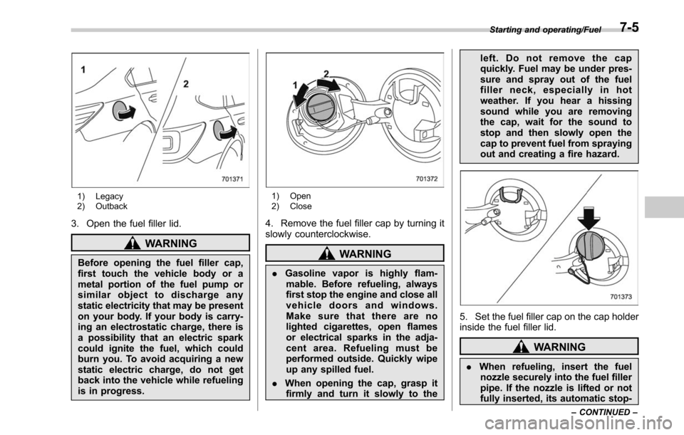 SUBARU OUTBACK 2017 6.G Owners Manual 1) Legacy
2) Outback
3. Open the fuel filler lid.
WARNING
Before opening the fuel filler cap,
first touch the vehicle body or a
metal portion of the fuel pump or
similar object to discharge any
static