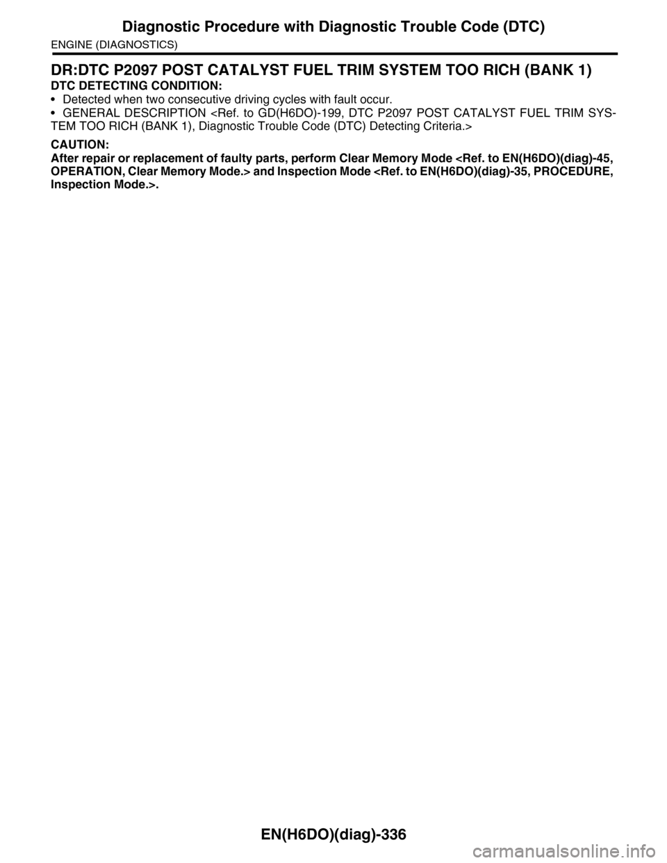 SUBARU TRIBECA 2009 1.G Service Workshop Manual EN(H6DO)(diag)-336
Diagnostic Procedure with Diagnostic Trouble Code (DTC)
ENGINE (DIAGNOSTICS)
DR:DTC P2097 POST CATALYST FUEL TRIM SYSTEM TOO RICH (BANK 1)
DTC DETECTING CONDITION:
•Detected when SUBARU TRIBECA 2009 1.G Service Workshop Manual EN(H6DO)(diag)-336
Diagnostic Procedure with Diagnostic Trouble Code (DTC)
ENGINE (DIAGNOSTICS)
DR:DTC P2097 POST CATALYST FUEL TRIM SYSTEM TOO RICH (BANK 1)
DTC DETECTING CONDITION:
•Detected when