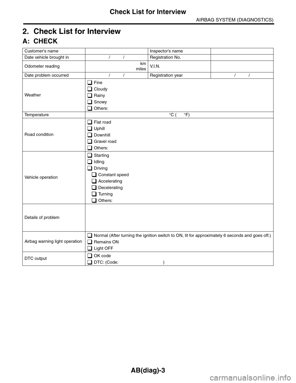 SUBARU TRIBECA 2009 1.G Service Owners Manual AB(diag)-3
Check List for Interview
AIRBAG SYSTEM (DIAGNOSTICS)
2. Check List for Interview
A: CHECK
Customers name   Inspectors name  
Date vehicle brought in / / Registration No.  
Odometer readin