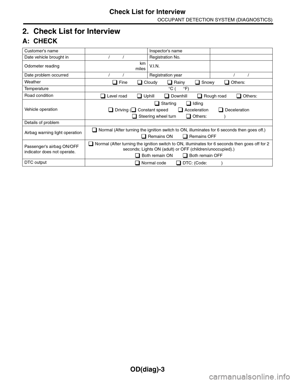 SUBARU TRIBECA 2009 1.G Service Workshop Manual OD(diag)-3
Check List for Interview
OCCUPANT DETECTION SYSTEM (DIAGNOSTICS)
2. Check List for Interview
A: CHECK
Customers name   Inspectors name  
Date vehicle brought in / / Registration No.  
Odo