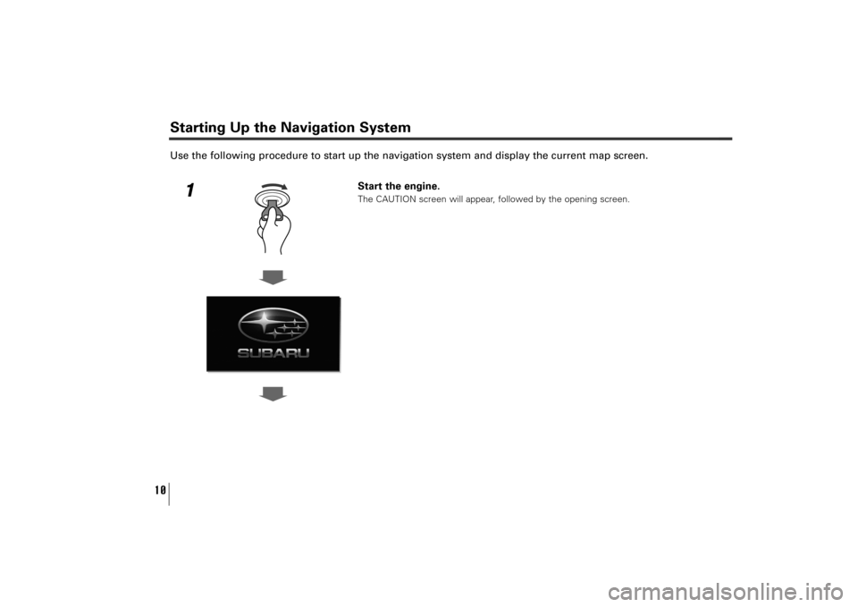 SUBARU TRIBECA 2011 1.G Navigation Manual 10
Use the following procedure to start up the navigation system and display the current map screen.
1
Start the engine.The CAUTION screen will appear, followed by the opening screen.
Starting Up the 