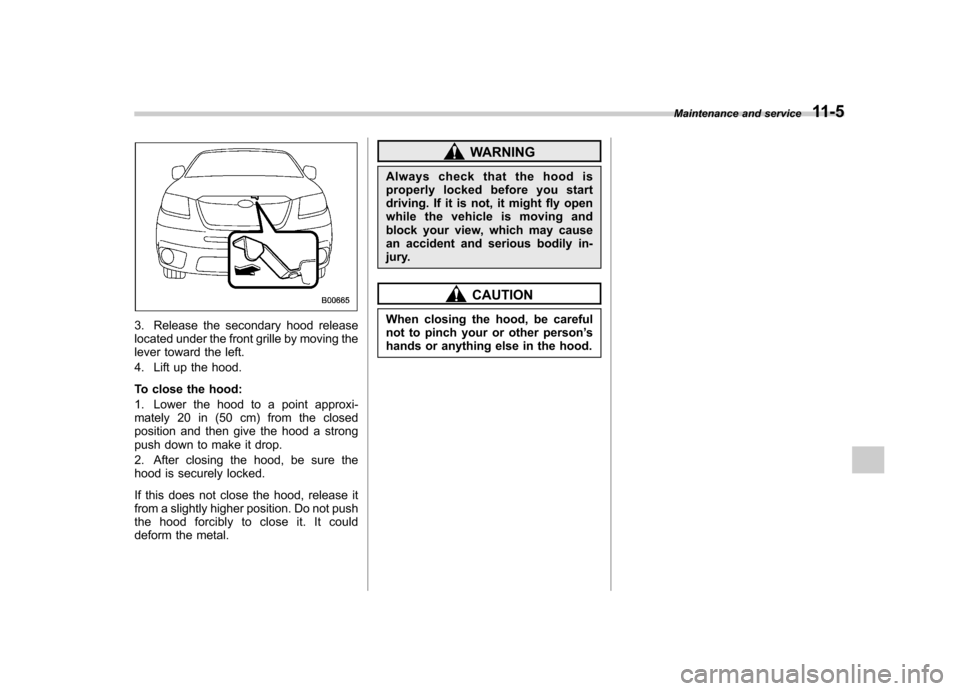 SUBARU TRIBECA 2011 1.G Owners Manual 3. Release the secondary hood release 
located under the front grille by moving the
lever toward the left. 
4. Lift up the hood. 
To close the hood: 
1. Lower the hood to a point approxi- 
mately 20 i
