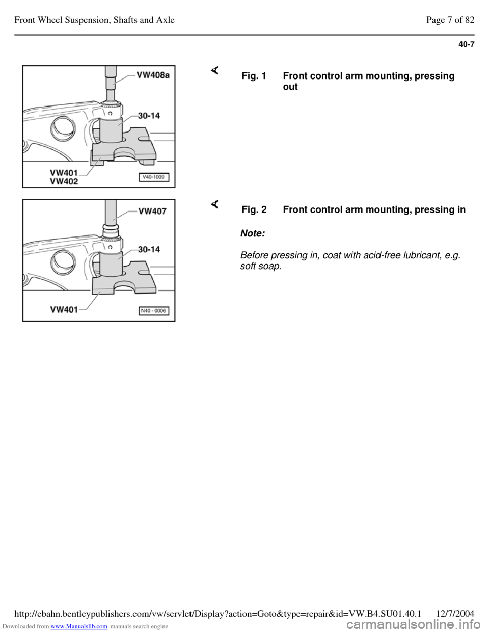 VOLKSWAGEN PASSAT 1995 B3, B4 / 3.G Service User Guide Downloaded from www.Manualslib.com manuals search engine 40-7
Fig. 1 Front control arm mounting, pressing
out Note:
Before pressing in, coat with acid-free lubricant, e.g.
soft soap. Fig VOLKSWAGEN PASSAT 1995 B3, B4 / 3.G Service User Guide Downloaded from www.Manualslib.com manuals search engine 40-7
Fig. 1 Front control arm mounting, pressing
out Note:
Before pressing in, coat with acid-free lubricant, e.g.
soft soap. Fig