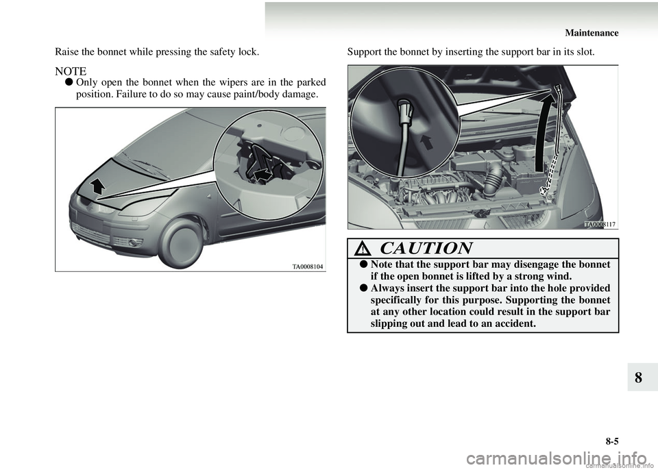 MITSUBISHI COLT 2008  Owners Manual (in English) Maintenance8-5
8
Raise the bonnet while pr essing the safety lock. 
NOTE●Only open the bonnet when the wipers are in the parked
position. Failure to do so may cause paint/body damage. Support the bo