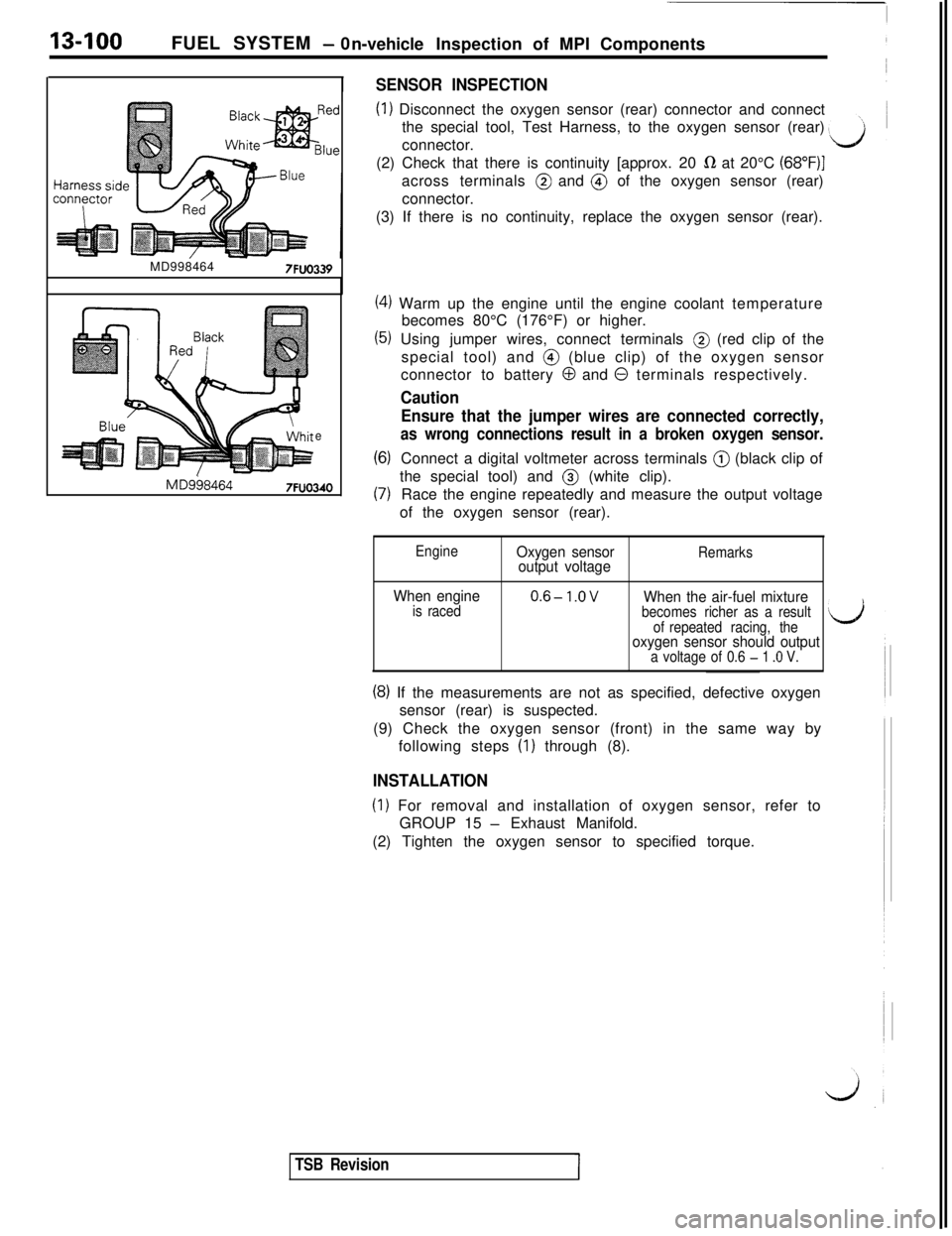MITSUBISHI 3000GT 1991 Service Manual 13-100FUEL SYSTEM - 0
n-vehicleInspection of MPI Components
SENSOR INSPECTION
(1) Disconnect the oxygen sensor (rear) connector and connect
the special tool, Test Harness, to the oxygen sensor (rear)
MITSUBISHI 3000GT 1991 Service Manual 13-100FUEL SYSTEM - 0
n-vehicleInspection of MPI Components
SENSOR INSPECTION
(1) Disconnect the oxygen sensor (rear) connector and connect
the special tool, Test Harness, to the oxygen sensor (rear)