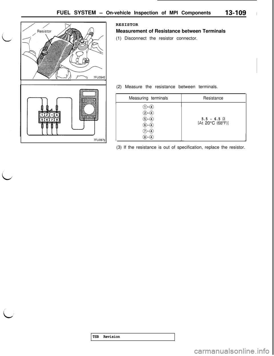 MITSUBISHI 3000GT 1991 Service Manual FUEL SYSTEM - On-vehicle Inspection of MPI Components13409 ~
n 7FUO949
7FUO97<RESISTOR
Measurement of Resistance between Terminals
(1) Disconnect the resistor connector.
(2) Measure the resistance bet MITSUBISHI 3000GT 1991 Service Manual FUEL SYSTEM - On-vehicle Inspection of MPI Components13409 ~
n 7FUO949
7FUO97<RESISTOR
Measurement of Resistance between Terminals
(1) Disconnect the resistor connector.
(2) Measure the resistance bet