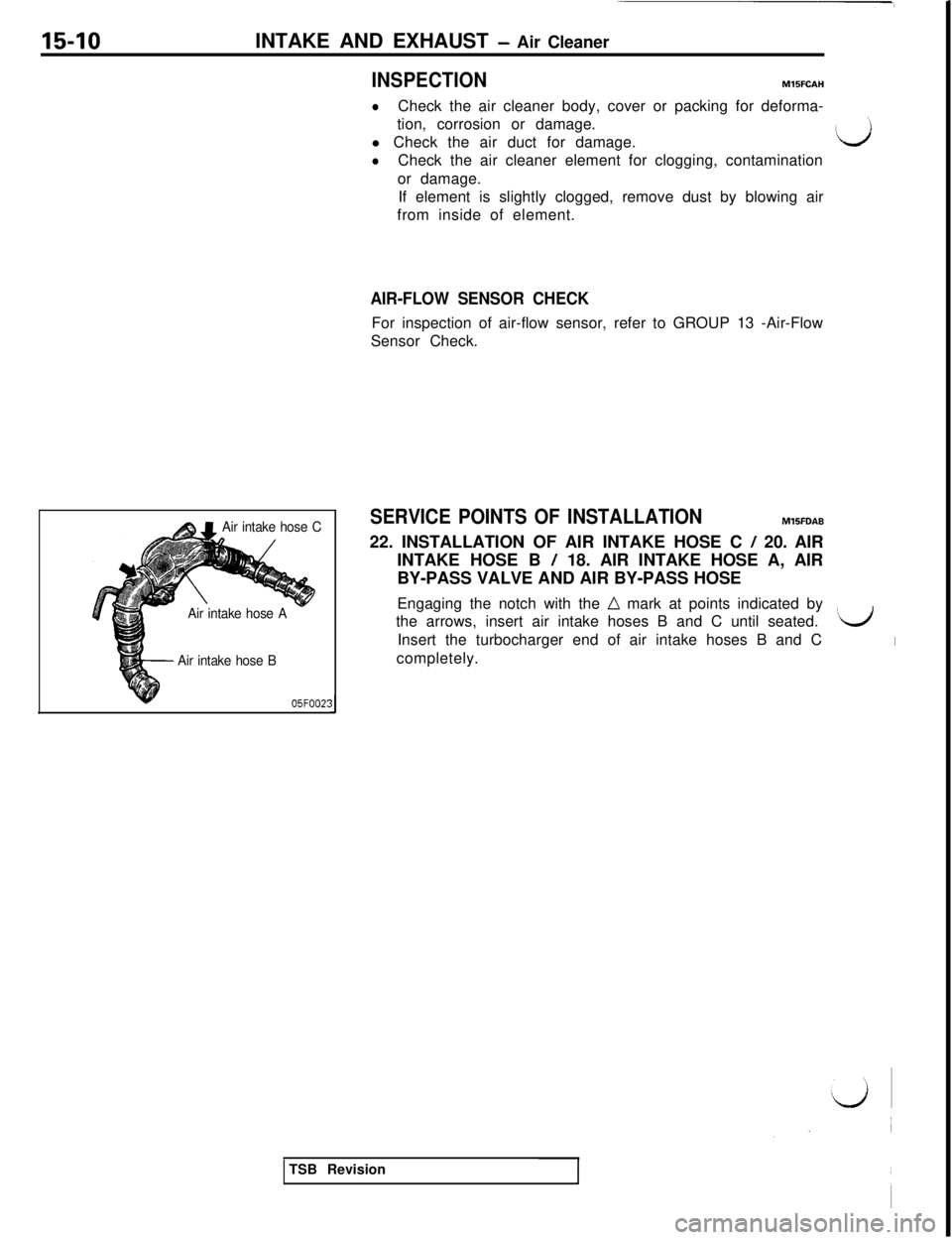 MITSUBISHI 3000GT 1991 Service Manual 15-10INTAKE AND EXHAUST - Air Cleaner
INSPECTIONM15FCAH
&$1Air intake hose C
Air intake hose A
Air intake hose B
105FOO2:
lCheck the air cleaner body, cover or packing for deforma-
tion, corrosion or MITSUBISHI 3000GT 1991 Service Manual 15-10INTAKE AND EXHAUST - Air Cleaner
INSPECTIONM15FCAH
&$1Air intake hose C
Air intake hose A
Air intake hose B
105FOO2:
lCheck the air cleaner body, cover or packing for deforma-
tion, corrosion or