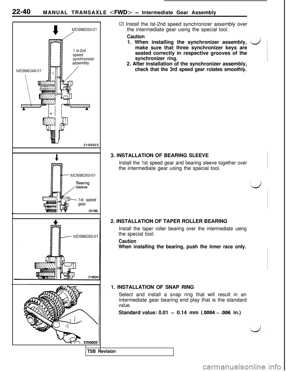 MITSUBISHI 3000GT 1991 Service Manual 22-40
MANUAL TRANSAXLE <FWD>- Intermediate Gear Assembly
MD998350-01
/
1 st-2ndspeedsynchronizer
assembly
MD998348-012100022
MD998350-01
1st speed
gear
20106
(2) Install the Ist-2nd speed synchronizer MITSUBISHI 3000GT 1991 Service Manual 22-40
MANUAL TRANSAXLE <FWD>- Intermediate Gear Assembly
MD998350-01
/
1 st-2ndspeedsynchronizer
assembly
MD998348-012100022
MD998350-01
1st speed
gear
20106
(2) Install the Ist-2nd speed synchronizer