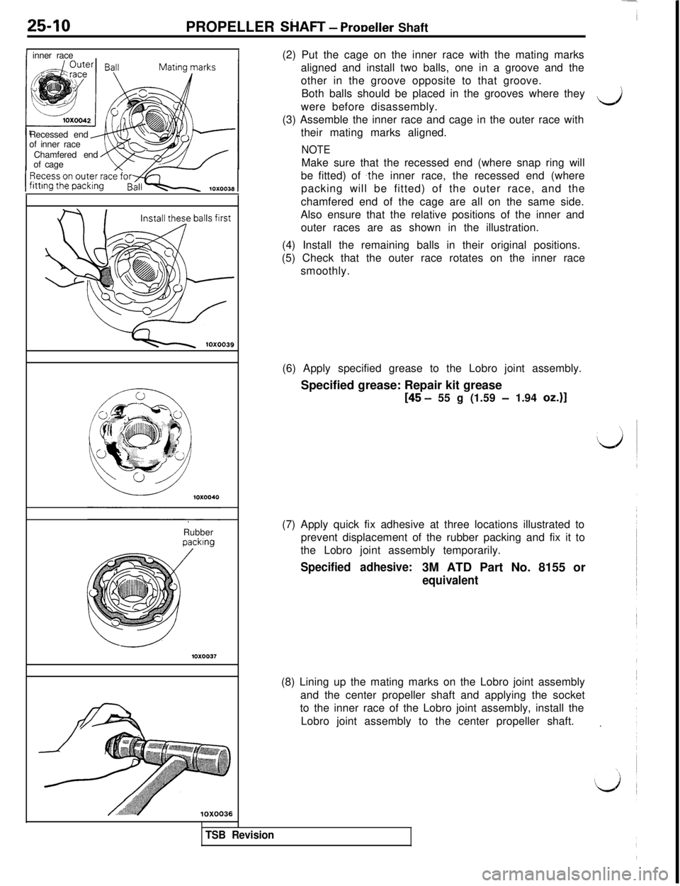 MITSUBISHI 3000GT 1991 Service Manual 25-10
PROPELLER SkIAFT - ProDeller Shaft
Iinner race
Recessed end
of inner race
Chamfered end
of cage
Rubberking(2) Put the cage on the inner race with the mating marks
aligned and install two balls, MITSUBISHI 3000GT 1991 Service Manual 25-10
PROPELLER SkIAFT - ProDeller Shaft
Iinner race
Recessed end
of inner race
Chamfered end
of cage
Rubberking(2) Put the cage on the inner race with the mating marks
aligned and install two balls,