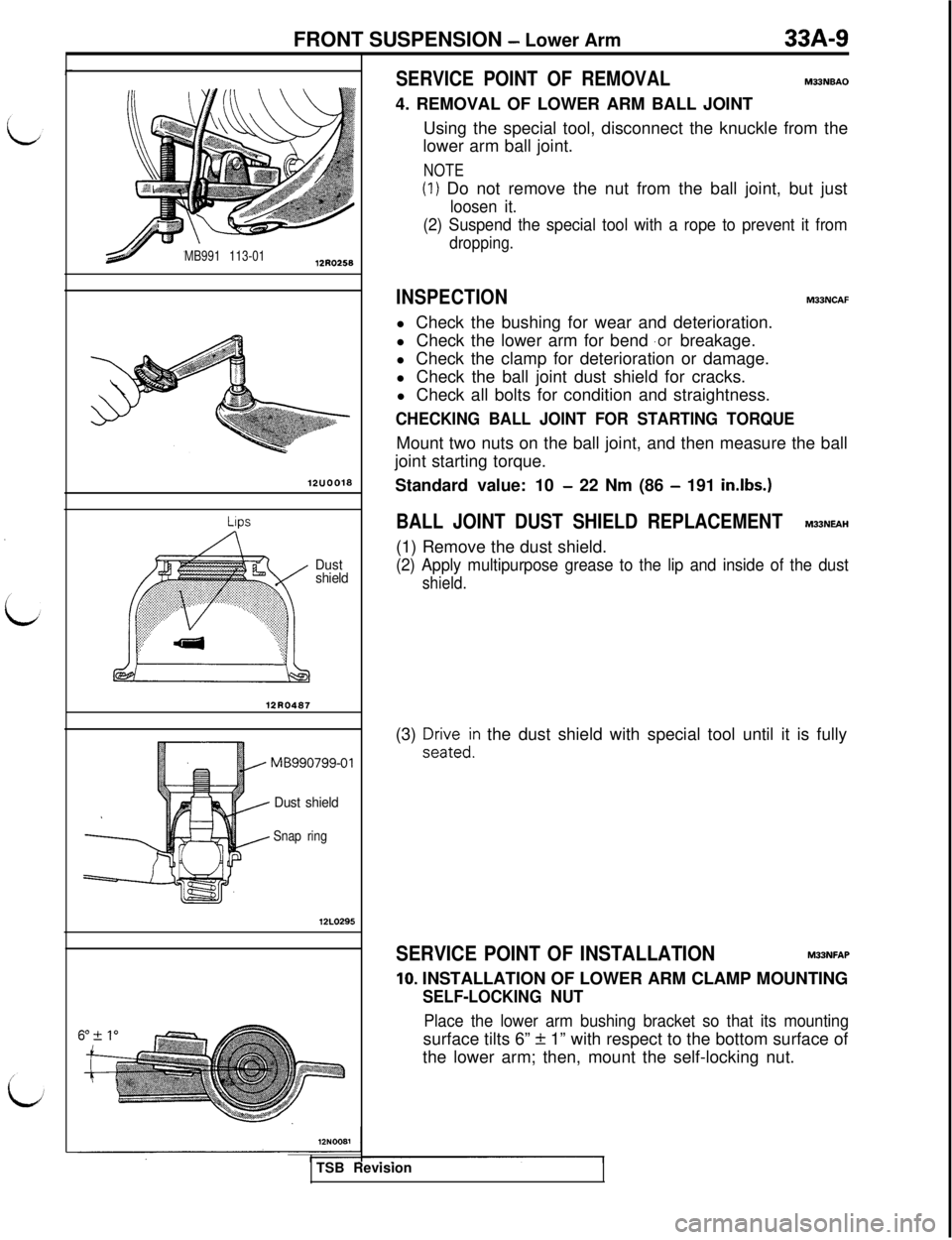 MITSUBISHI 3000GT 1991 Service Manual FRONT SUSPENSION - Lower Arm33A-9
MB991 113-0112R0258
12UOO18
LIPS
Dust
shield
12R0487
MB990799-01
Dust shield
Snap ring12L0295
SERVICE POINT OF REMOVALM33NBAO4. REMOVAL OF LOWER ARM BALL JOINT
Using MITSUBISHI 3000GT 1991 Service Manual FRONT SUSPENSION - Lower Arm33A-9
MB991 113-0112R0258
12UOO18
LIPS
Dust
shield
12R0487
MB990799-01
Dust shield
Snap ring12L0295
SERVICE POINT OF REMOVALM33NBAO4. REMOVAL OF LOWER ARM BALL JOINT
Using