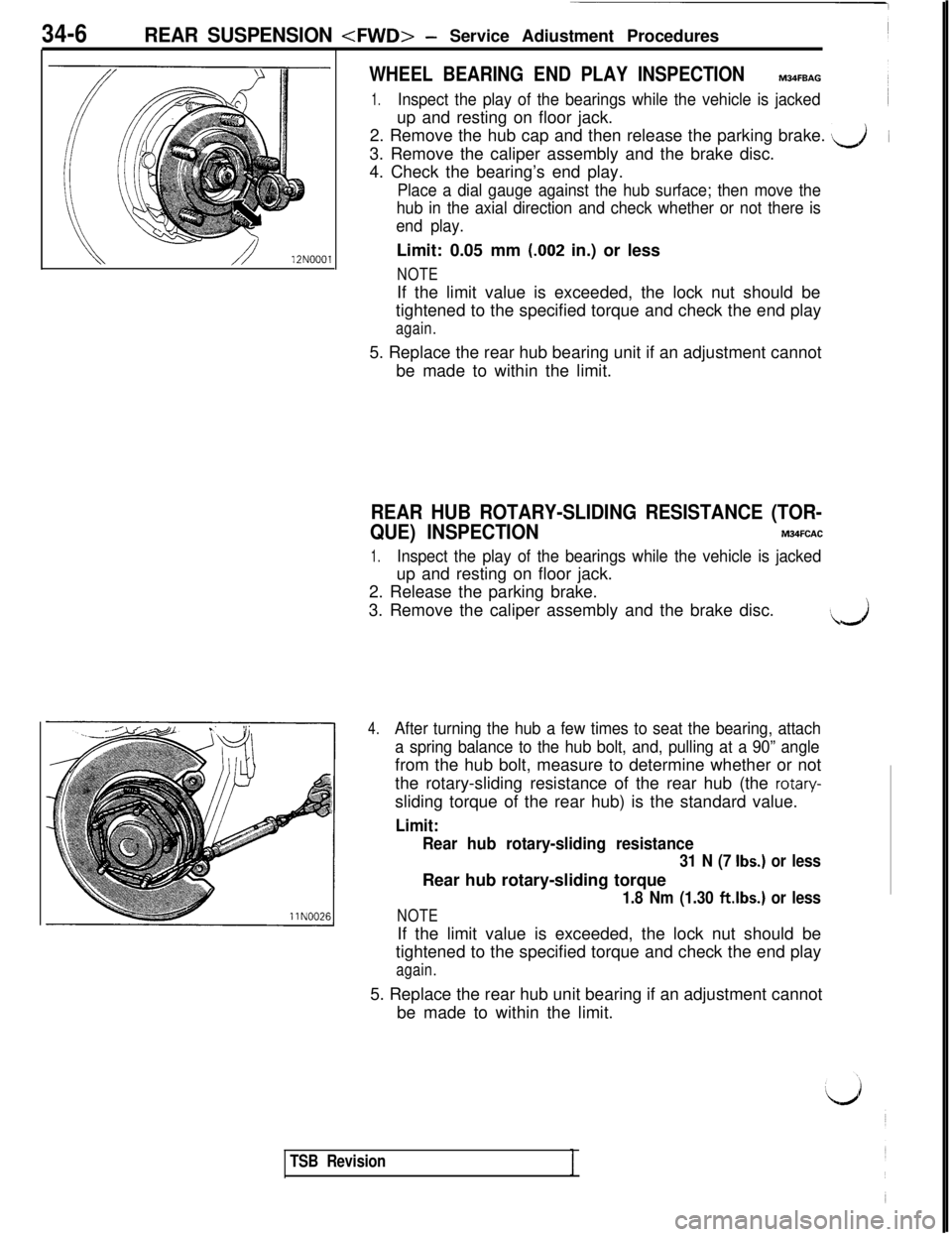 MITSUBISHI 3000GT 1991 Service Manual 34-6REAR SUSPENSION <FWD>- Service Adiustment Procedures12NOOOl
WHEEL BEARING END PLAY INSPECTIONM34FBAG
1.Inspect the play of the bearings while the vehicle is jackedup and resting on floor jack.
2. MITSUBISHI 3000GT 1991 Service Manual 34-6REAR SUSPENSION <FWD>- Service Adiustment Procedures12NOOOl
WHEEL BEARING END PLAY INSPECTIONM34FBAG
1.Inspect the play of the bearings while the vehicle is jackedup and resting on floor jack.
2.