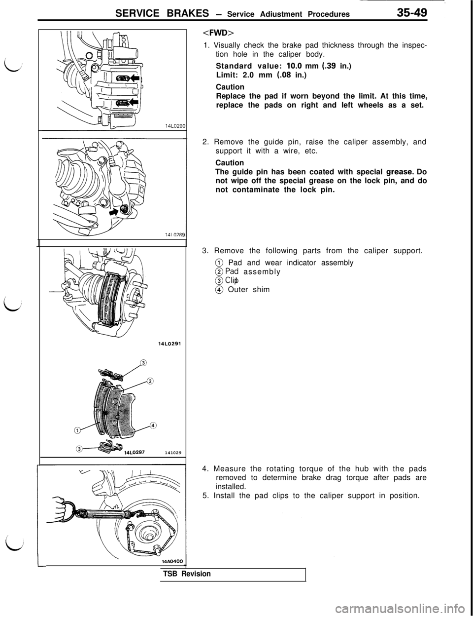 MITSUBISHI 3000GT 1991  Service Manual SERVICE BRAKES - Service Adiustment Procedures
i14LO29C
1Al 0781
14LO291141029
<FWD>1. Visually check the brake pad thickness through the inspec-
tion hole in the caliper body.
Standard value: IO.0 mm
