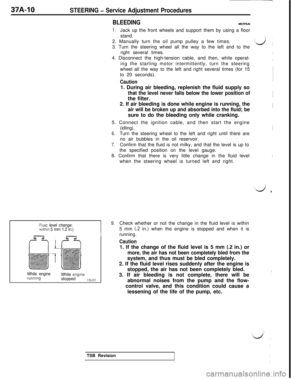 MITSUBISHI 3000GT 1991 Service Manual 37A-10STEERING - Service Adjustment Procedures
BLEEDINGM37FKAl
1.Jack up the front wheels and support them by using a floor
stand.
2. Manually turn the oil pump pulley a few times.
3. Turn the steerin MITSUBISHI 3000GT 1991 Service Manual 37A-10STEERING - Service Adjustment Procedures
BLEEDINGM37FKAl
1.Jack up the front wheels and support them by using a floor
stand.
2. Manually turn the oil pump pulley a few times.
3. Turn the steerin