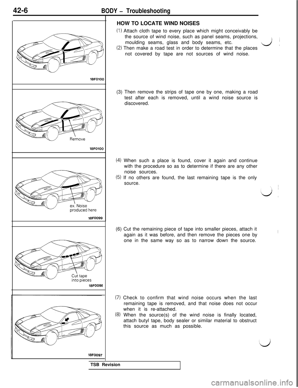 MITSUBISHI 3000GT 1991 Service Manual 42-6BODY - Troubleshooting
18FOlOO
18FOlOO
18FOO99
18FOO98
18FOO97HOW TO LOCATE WIND NOISES
(I) Attach cloth tape to every place which might conceivably be
the source of wind noise, such as panel seam MITSUBISHI 3000GT 1991 Service Manual 42-6BODY - Troubleshooting
18FOlOO
18FOlOO
18FOO99
18FOO98
18FOO97HOW TO LOCATE WIND NOISES
(I) Attach cloth tape to every place which might conceivably be
the source of wind noise, such as panel seam