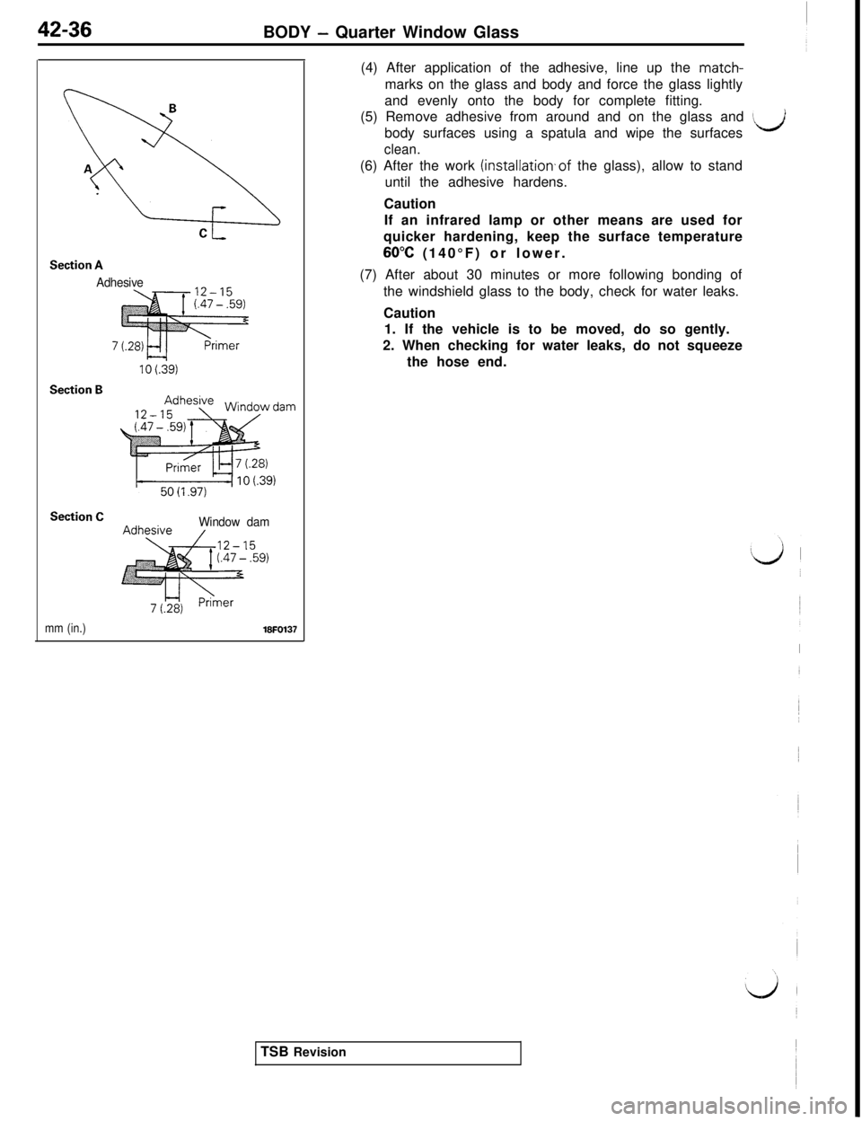 MITSUBISHI 3000GT 1991 Service Manual 42-36BODY - Quarter Window Glass
Section A
Adhesive
Section B
Section CWindow dam(4) After application of the adhesive, line up the match-
marks on the glass and body and force the glass lightly
and e MITSUBISHI 3000GT 1991 Service Manual 42-36BODY - Quarter Window Glass
Section A
Adhesive
Section B
Section CWindow dam(4) After application of the adhesive, line up the match-
marks on the glass and body and force the glass lightly
and e