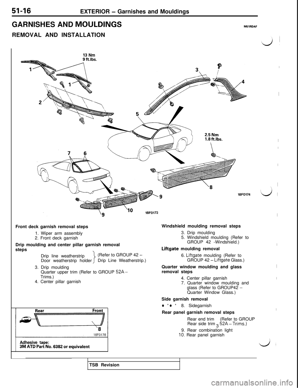MITSUBISHI 3000GT 1991 Service Manual 51-16
EXTERIOR - Garnishes and Mouldings
GARNISHES AND MOULDINGS
M51RDAFREMOVAL AND INSTALLATION
13 Nm2.5Nm18FO174
Front deck garnish removal steps
1. Wiper arm assembly
2. Front deck garnish
Drip mou MITSUBISHI 3000GT 1991 Service Manual 51-16
EXTERIOR - Garnishes and Mouldings
GARNISHES AND MOULDINGS
M51RDAFREMOVAL AND INSTALLATION
13 Nm2.5Nm18FO174
Front deck garnish removal steps
1. Wiper arm assembly
2. Front deck garnish
Drip mou