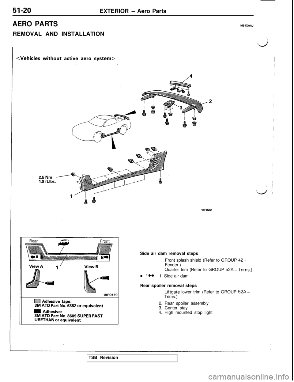 MITSUBISHI 3000GT 1991 Service Manual 51-20EXTERIOR - Aero Parts
AERO PARTSM5lXAA.J
REMOVAL AND INSTALLATION
25NmI:8 ft.lbs.
18FO179
@ Adhesive tape:3M ATD Part No. 6382 or equivalent
m Adhesive:3M ATD Part No. 8609 SUPER FASTURETHAN or e MITSUBISHI 3000GT 1991 Service Manual 51-20EXTERIOR - Aero Parts
AERO PARTSM5lXAA.J
REMOVAL AND INSTALLATION
25NmI:8 ft.lbs.
18FO179
@ Adhesive tape:3M ATD Part No. 6382 or equivalent
m Adhesive:3M ATD Part No. 8609 SUPER FASTURETHAN or e
