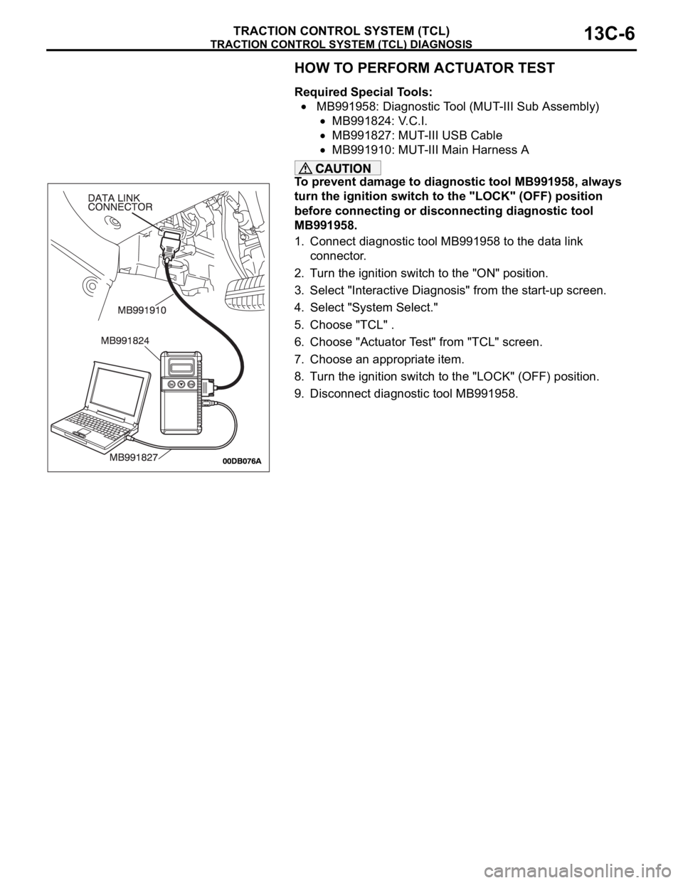 MITSUBISHI 380 2005 Workshop Manual TRACTION CONTROL SYSTEM (TCL) DIAGNOSIS
TRACTION CONTROL SYSTEM (TCL)13C-6
HOW TO PERFORM ACTUATOR TEST
Required Special Tools:
MB991958: Diagnostic Tool (MUT-III Sub Assembly)
MB991824: V.C.I.
MB991 MITSUBISHI 380 2005 Workshop Manual TRACTION CONTROL SYSTEM (TCL) DIAGNOSIS
TRACTION CONTROL SYSTEM (TCL)13C-6
HOW TO PERFORM ACTUATOR TEST
Required Special Tools:
MB991958: Diagnostic Tool (MUT-III Sub Assembly)
MB991824: V.C.I.
MB991