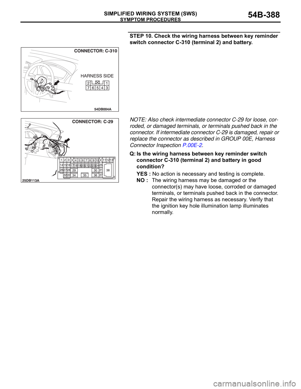 MITSUBISHI 380 2005 Workshop Manual SYMPTOM PROCEDURES
SIMPLIFIED WIRING SYSTEM (SWS)54B-388
STEP 10. Check the wiring harness between key reminder
switch connector C-310 (terminal 2) and battery.
NOTE: Also check intermediate connecto MITSUBISHI 380 2005 Workshop Manual SYMPTOM PROCEDURES
SIMPLIFIED WIRING SYSTEM (SWS)54B-388
STEP 10. Check the wiring harness between key reminder
switch connector C-310 (terminal 2) and battery.
NOTE: Also check intermediate connecto