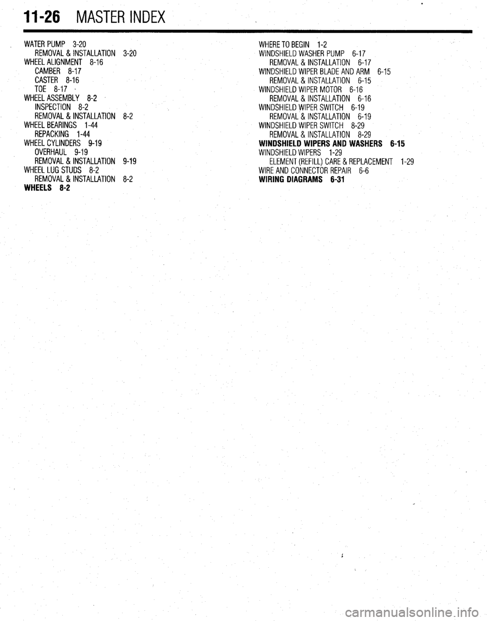 MITSUBISHI DIAMANTE 1900 Repair Manual 11-26 MASTER INDEX
WATER PUMP 3-20
REMOVAL&INSTALLATION
WHEEL ALIGNMENT 8-16
CAMBER 8-17
CASTER 8-16
TOE 8-17 .
WHEEL ASSEMBLY 8-2
INSPECTION 8-2
REMOVAL&INSTALLATION
WHEEL BEARINGS 1-44
MITSUBISHI DIAMANTE 1900 Repair Manual 11-26 MASTER INDEX
WATER PUMP 3-20
REMOVAL&INSTALLATION
WHEEL ALIGNMENT 8-16
CAMBER 8-17
CASTER 8-16
TOE 8-17 .
WHEEL ASSEMBLY 8-2
INSPECTION 8-2
REMOVAL&INSTALLATION
WHEEL BEARINGS 1-44