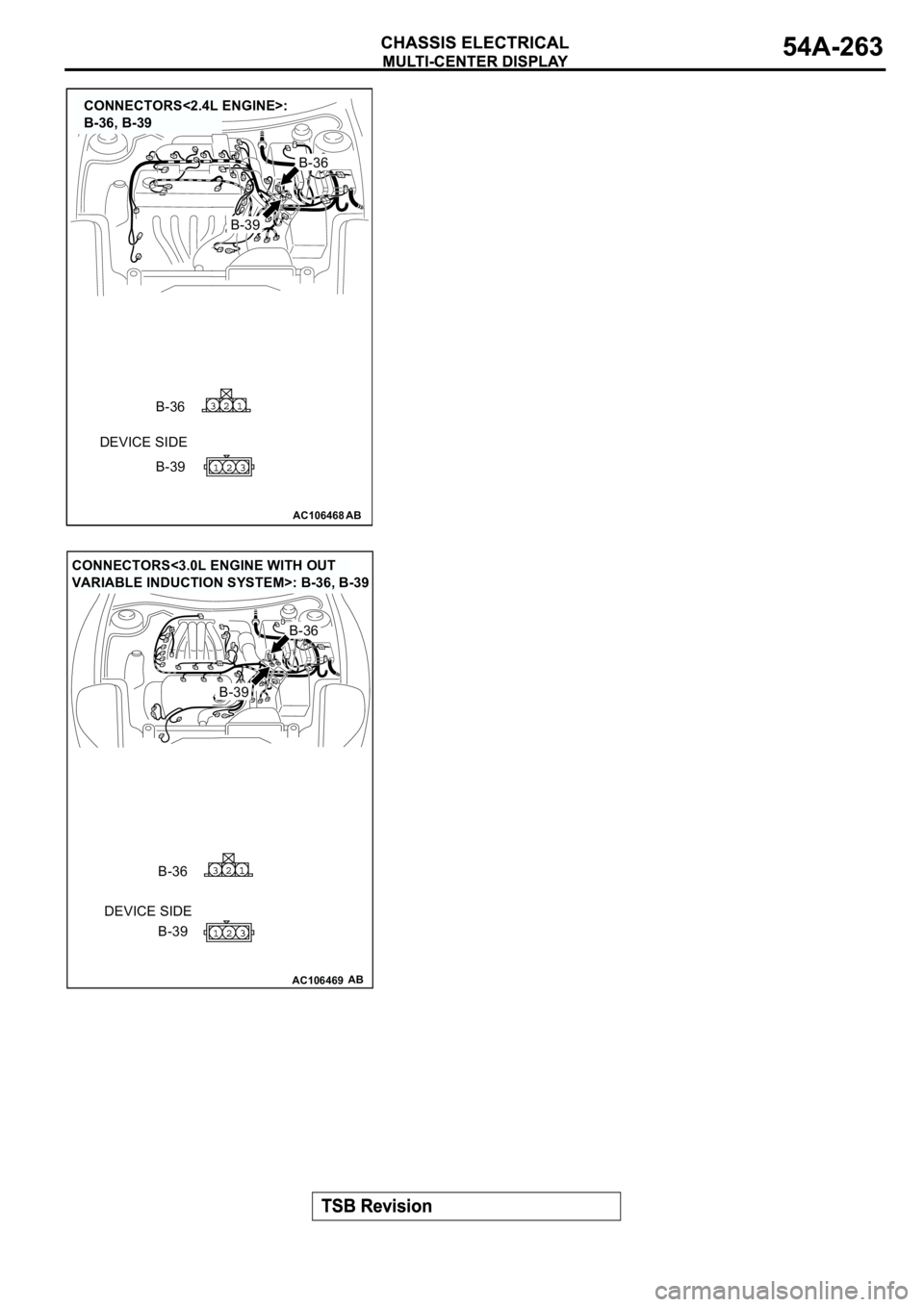 MITSUBISHI ECLIPSE 2003  Service Owners Manual AC106468
CONNECTORS<2.4L ENGINE>: 
B-36, B-39
AB
DEVICE SIDE
B-39
B-39
B-36
B-36
AC106469
CONNECTORS<3.0L ENGINE WITH OUT 
VARIABLE INDUCTION SYSTEM>: B-36, B-39
AB
DEVICE SIDE
B-39
B-39
B-36
B-36 